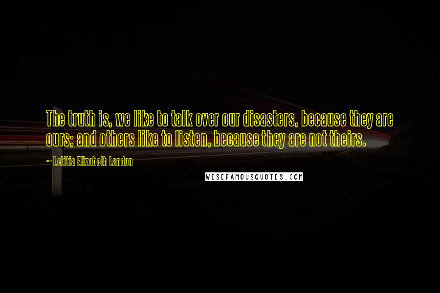 Letitia Elizabeth Landon Quotes: The truth is, we like to talk over our disasters, because they are ours; and others like to listen, because they are not theirs.