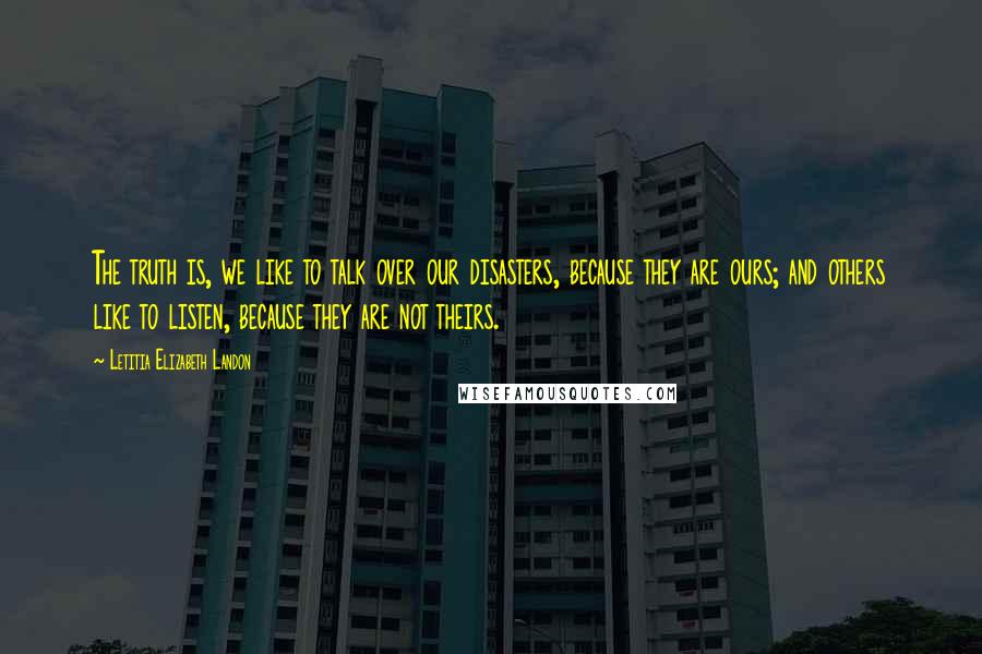 Letitia Elizabeth Landon Quotes: The truth is, we like to talk over our disasters, because they are ours; and others like to listen, because they are not theirs.