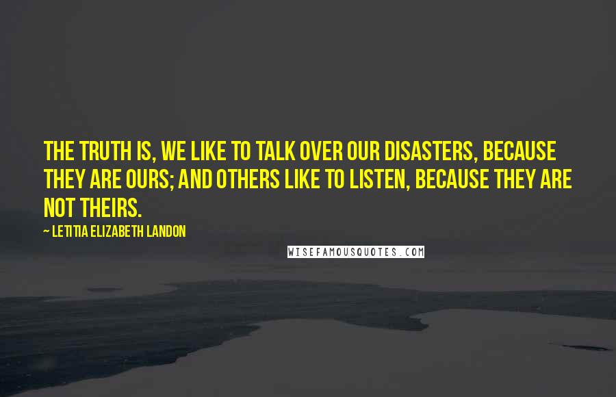 Letitia Elizabeth Landon Quotes: The truth is, we like to talk over our disasters, because they are ours; and others like to listen, because they are not theirs.