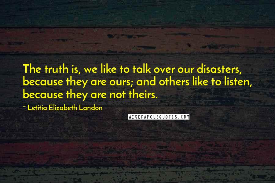 Letitia Elizabeth Landon Quotes: The truth is, we like to talk over our disasters, because they are ours; and others like to listen, because they are not theirs.