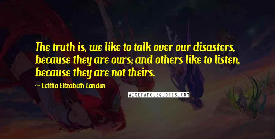 Letitia Elizabeth Landon Quotes: The truth is, we like to talk over our disasters, because they are ours; and others like to listen, because they are not theirs.