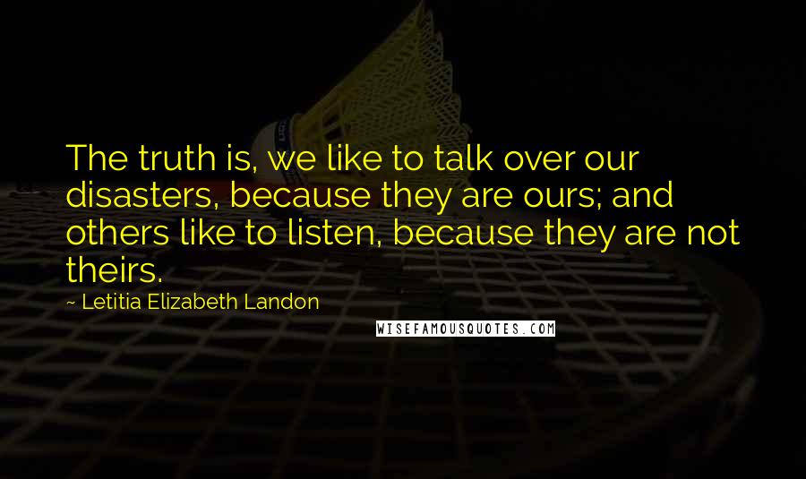 Letitia Elizabeth Landon Quotes: The truth is, we like to talk over our disasters, because they are ours; and others like to listen, because they are not theirs.