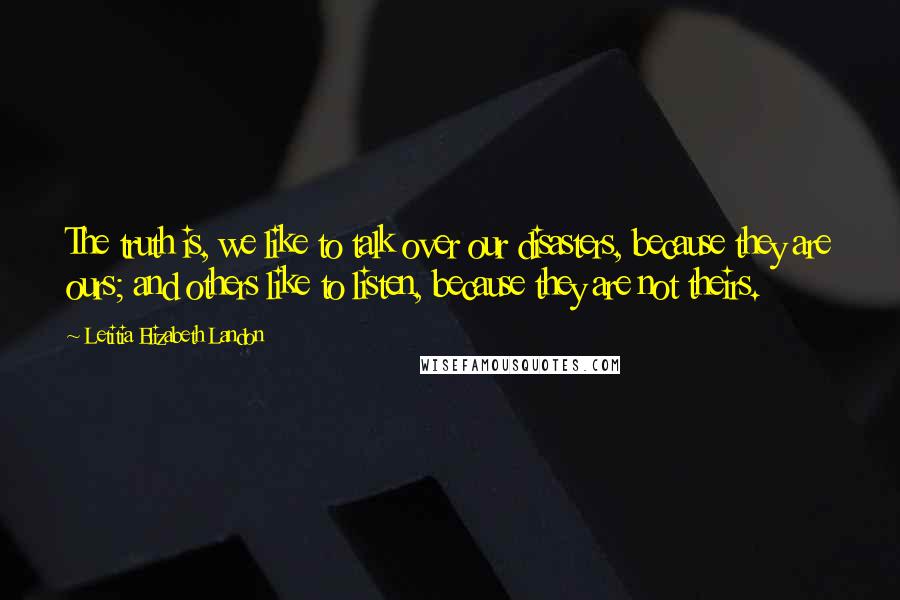 Letitia Elizabeth Landon Quotes: The truth is, we like to talk over our disasters, because they are ours; and others like to listen, because they are not theirs.