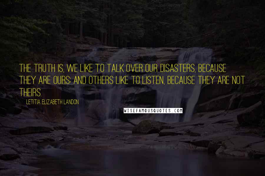 Letitia Elizabeth Landon Quotes: The truth is, we like to talk over our disasters, because they are ours; and others like to listen, because they are not theirs.