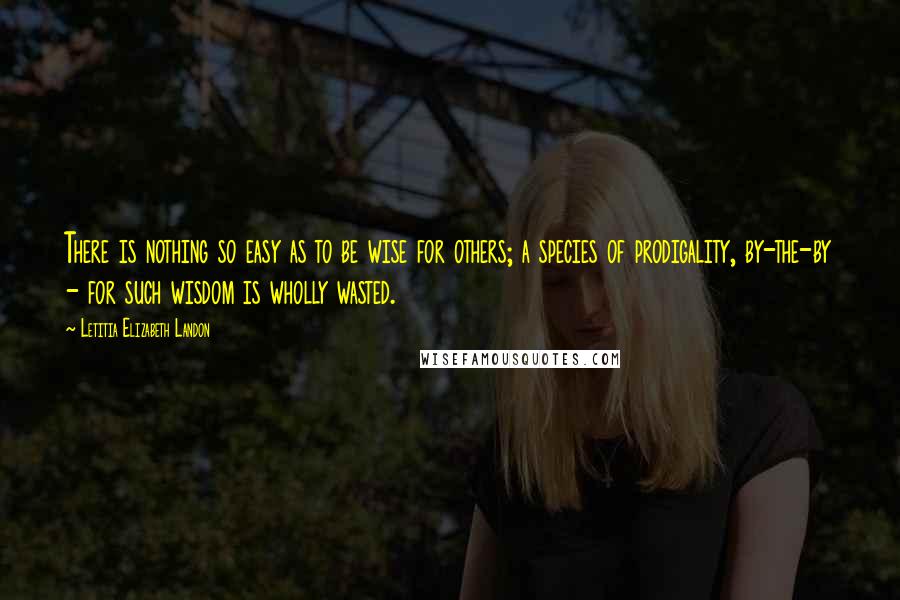 Letitia Elizabeth Landon Quotes: There is nothing so easy as to be wise for others; a species of prodigality, by-the-by - for such wisdom is wholly wasted.