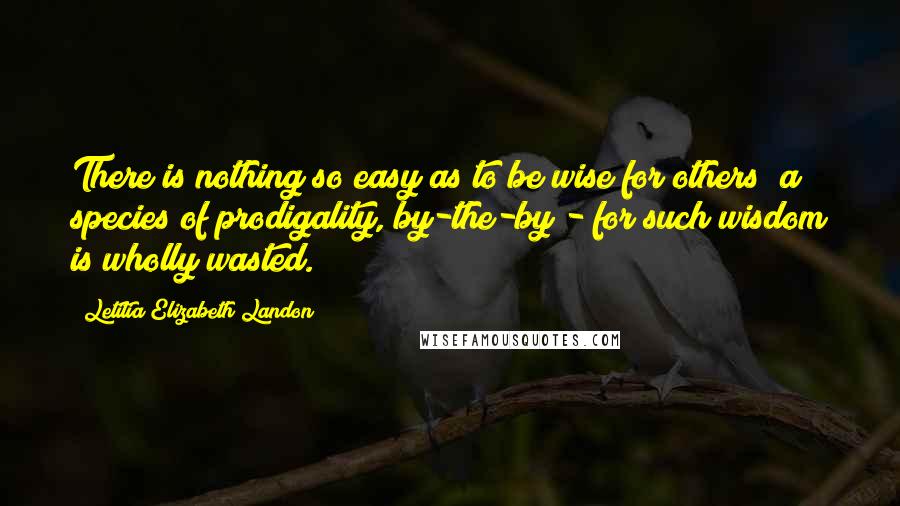 Letitia Elizabeth Landon Quotes: There is nothing so easy as to be wise for others; a species of prodigality, by-the-by - for such wisdom is wholly wasted.