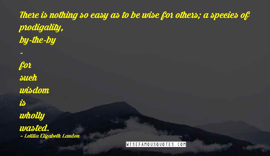 Letitia Elizabeth Landon Quotes: There is nothing so easy as to be wise for others; a species of prodigality, by-the-by - for such wisdom is wholly wasted.