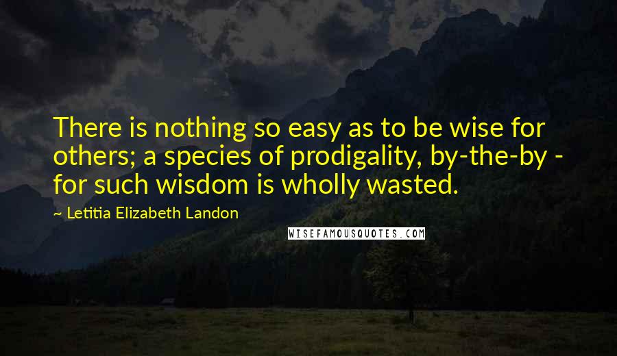 Letitia Elizabeth Landon Quotes: There is nothing so easy as to be wise for others; a species of prodigality, by-the-by - for such wisdom is wholly wasted.