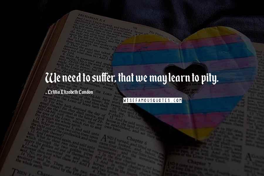 Letitia Elizabeth Landon Quotes: We need to suffer, that we may learn to pity.