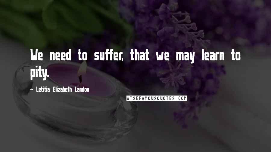 Letitia Elizabeth Landon Quotes: We need to suffer, that we may learn to pity.