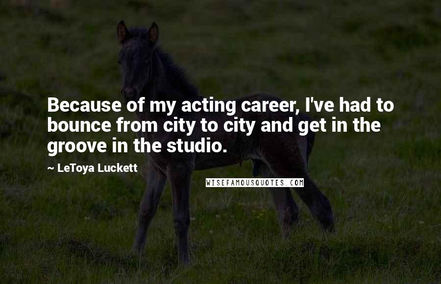 LeToya Luckett Quotes: Because of my acting career, I've had to bounce from city to city and get in the groove in the studio.