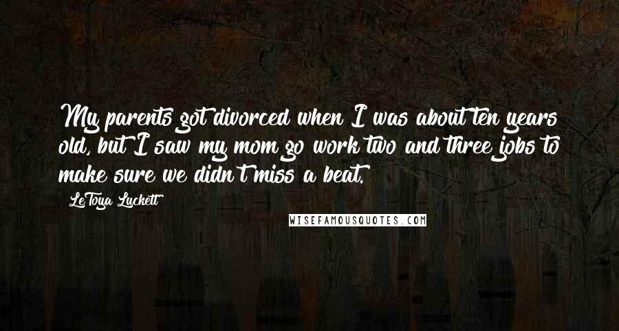 LeToya Luckett Quotes: My parents got divorced when I was about ten years old, but I saw my mom go work two and three jobs to make sure we didn't miss a beat.