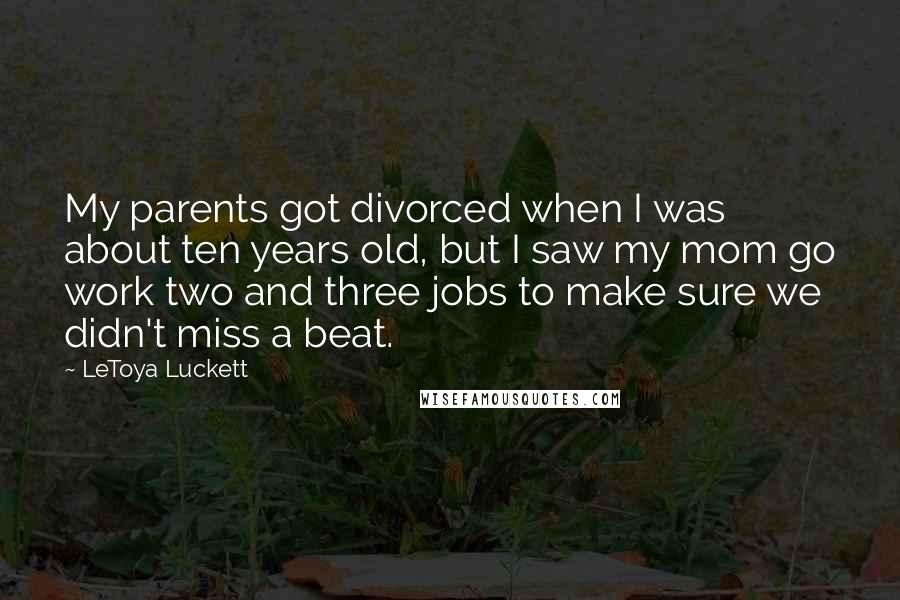 LeToya Luckett Quotes: My parents got divorced when I was about ten years old, but I saw my mom go work two and three jobs to make sure we didn't miss a beat.