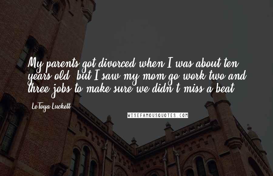 LeToya Luckett Quotes: My parents got divorced when I was about ten years old, but I saw my mom go work two and three jobs to make sure we didn't miss a beat.