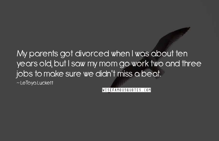 LeToya Luckett Quotes: My parents got divorced when I was about ten years old, but I saw my mom go work two and three jobs to make sure we didn't miss a beat.
