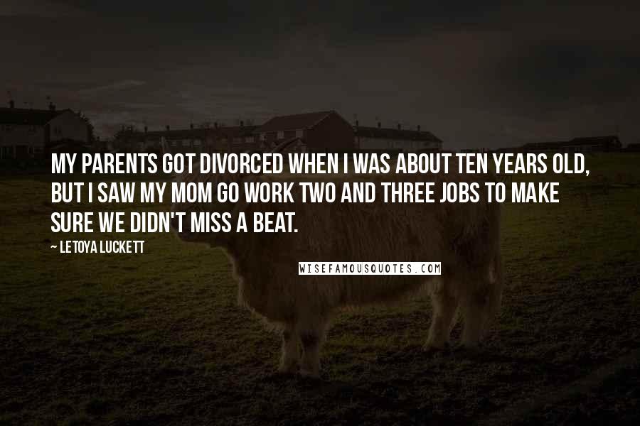 LeToya Luckett Quotes: My parents got divorced when I was about ten years old, but I saw my mom go work two and three jobs to make sure we didn't miss a beat.