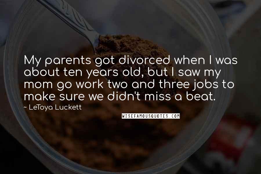 LeToya Luckett Quotes: My parents got divorced when I was about ten years old, but I saw my mom go work two and three jobs to make sure we didn't miss a beat.