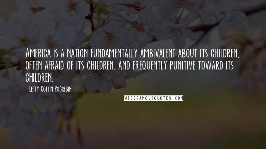 Letty Cottin Pogrebin Quotes: America is a nation fundamentally ambivalent about its children, often afraid of its children, and frequently punitive toward its children.