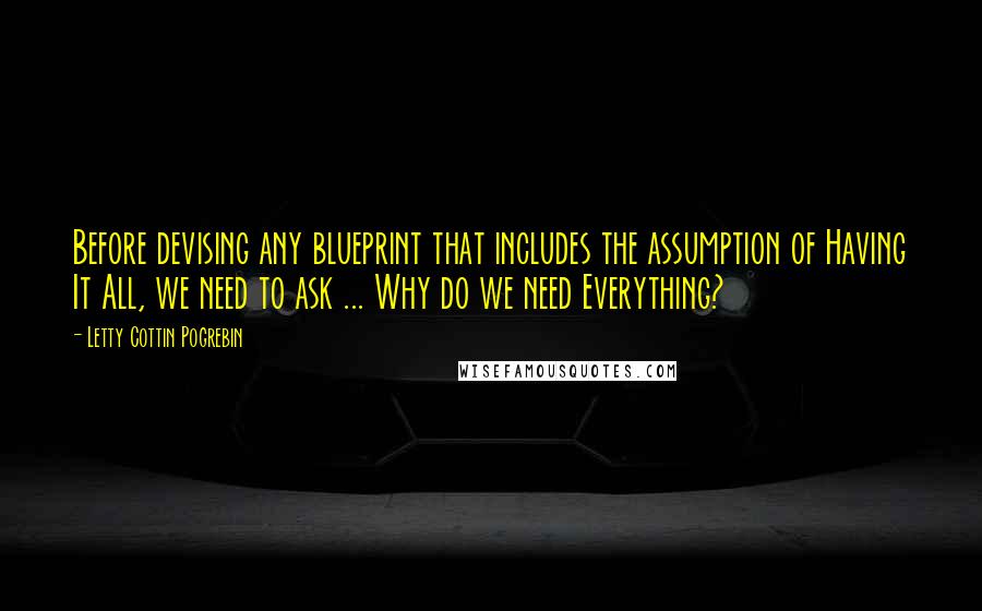 Letty Cottin Pogrebin Quotes: Before devising any blueprint that includes the assumption of Having It All, we need to ask ... Why do we need Everything?