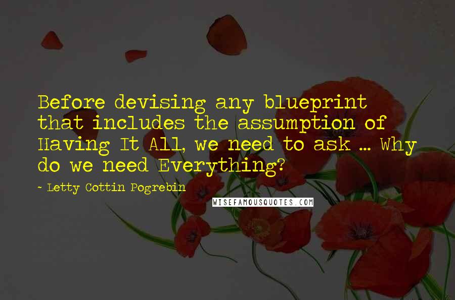 Letty Cottin Pogrebin Quotes: Before devising any blueprint that includes the assumption of Having It All, we need to ask ... Why do we need Everything?