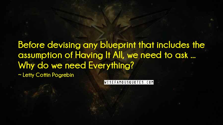 Letty Cottin Pogrebin Quotes: Before devising any blueprint that includes the assumption of Having It All, we need to ask ... Why do we need Everything?