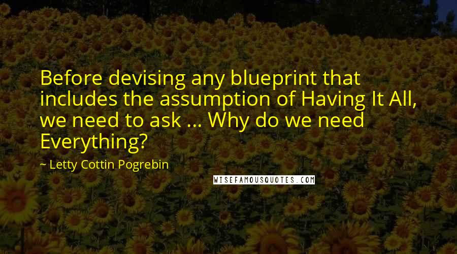 Letty Cottin Pogrebin Quotes: Before devising any blueprint that includes the assumption of Having It All, we need to ask ... Why do we need Everything?