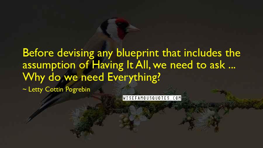 Letty Cottin Pogrebin Quotes: Before devising any blueprint that includes the assumption of Having It All, we need to ask ... Why do we need Everything?