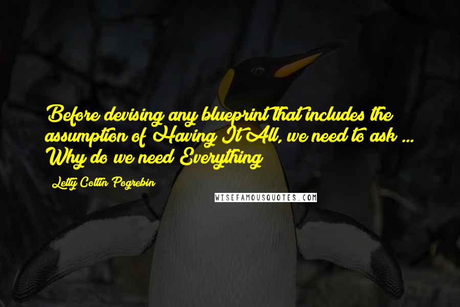 Letty Cottin Pogrebin Quotes: Before devising any blueprint that includes the assumption of Having It All, we need to ask ... Why do we need Everything?