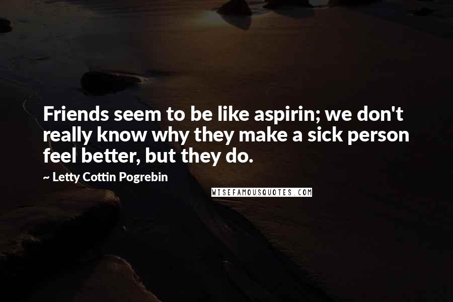 Letty Cottin Pogrebin Quotes: Friends seem to be like aspirin; we don't really know why they make a sick person feel better, but they do.