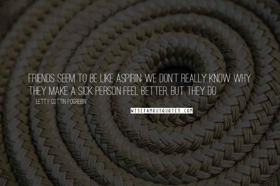 Letty Cottin Pogrebin Quotes: Friends seem to be like aspirin; we don't really know why they make a sick person feel better, but they do.