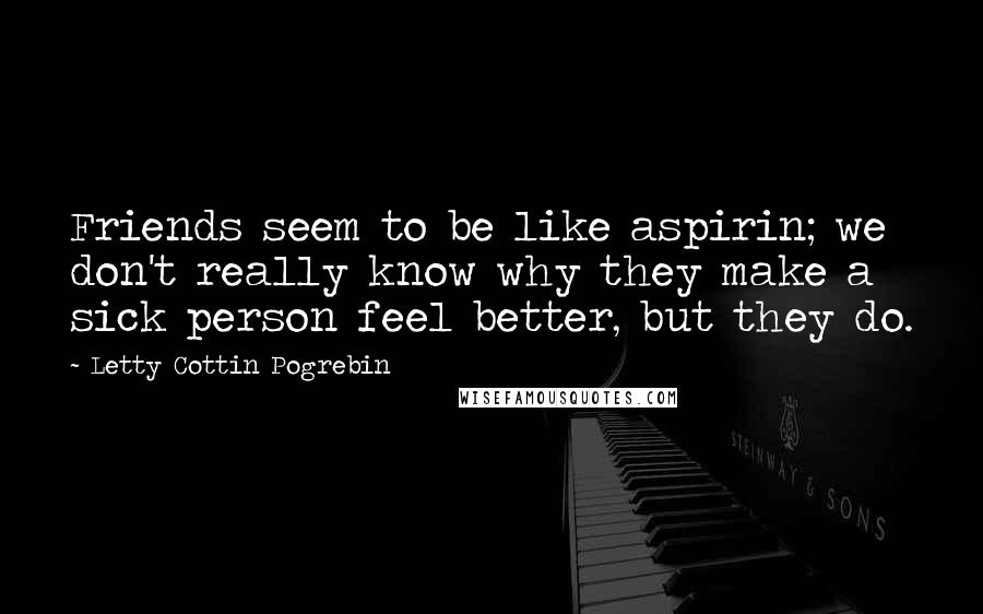 Letty Cottin Pogrebin Quotes: Friends seem to be like aspirin; we don't really know why they make a sick person feel better, but they do.