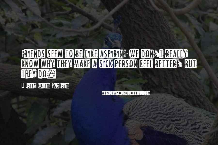 Letty Cottin Pogrebin Quotes: Friends seem to be like aspirin; we don't really know why they make a sick person feel better, but they do.