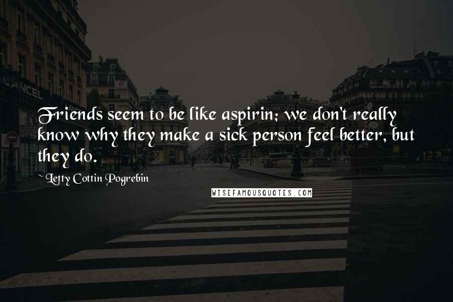 Letty Cottin Pogrebin Quotes: Friends seem to be like aspirin; we don't really know why they make a sick person feel better, but they do.