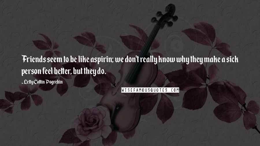 Letty Cottin Pogrebin Quotes: Friends seem to be like aspirin; we don't really know why they make a sick person feel better, but they do.