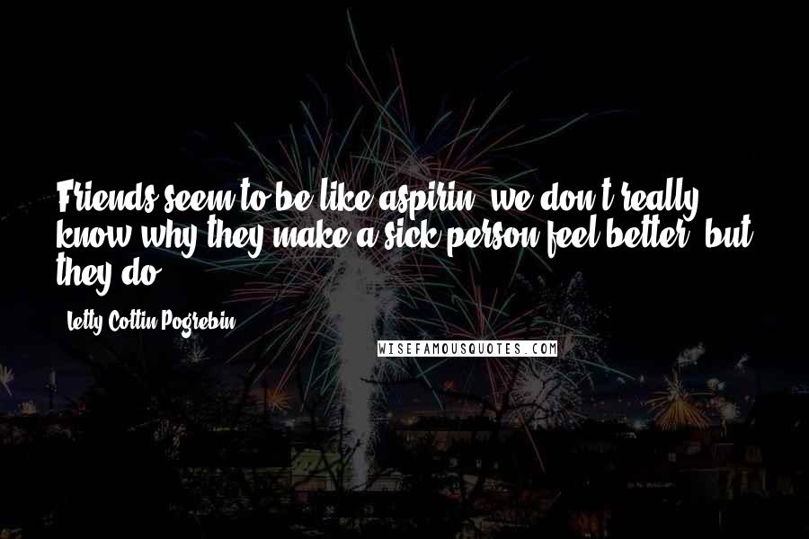 Letty Cottin Pogrebin Quotes: Friends seem to be like aspirin; we don't really know why they make a sick person feel better, but they do.