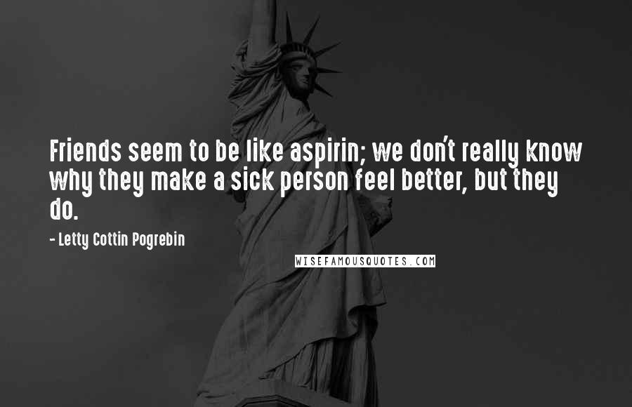 Letty Cottin Pogrebin Quotes: Friends seem to be like aspirin; we don't really know why they make a sick person feel better, but they do.