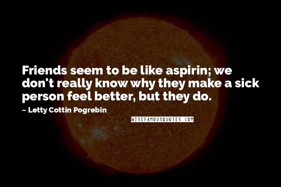 Letty Cottin Pogrebin Quotes: Friends seem to be like aspirin; we don't really know why they make a sick person feel better, but they do.