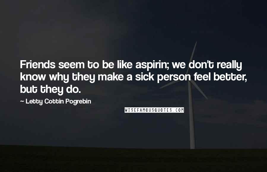 Letty Cottin Pogrebin Quotes: Friends seem to be like aspirin; we don't really know why they make a sick person feel better, but they do.