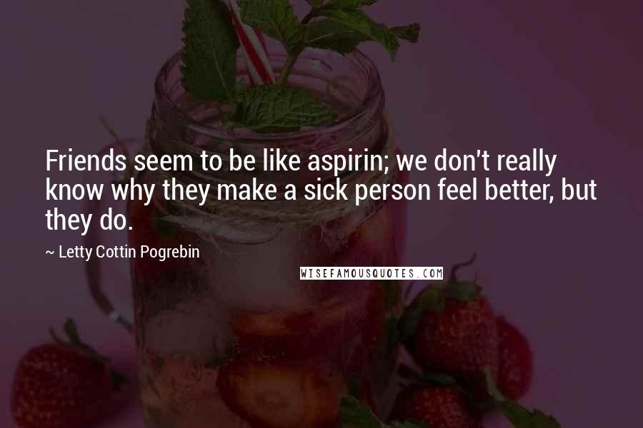 Letty Cottin Pogrebin Quotes: Friends seem to be like aspirin; we don't really know why they make a sick person feel better, but they do.