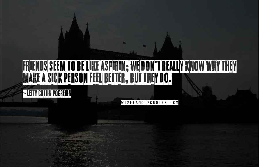 Letty Cottin Pogrebin Quotes: Friends seem to be like aspirin; we don't really know why they make a sick person feel better, but they do.