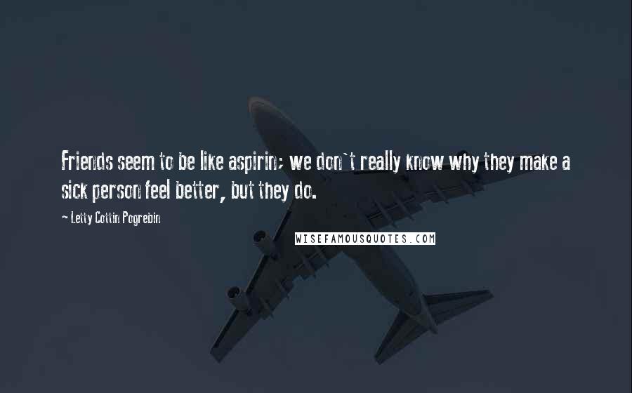 Letty Cottin Pogrebin Quotes: Friends seem to be like aspirin; we don't really know why they make a sick person feel better, but they do.