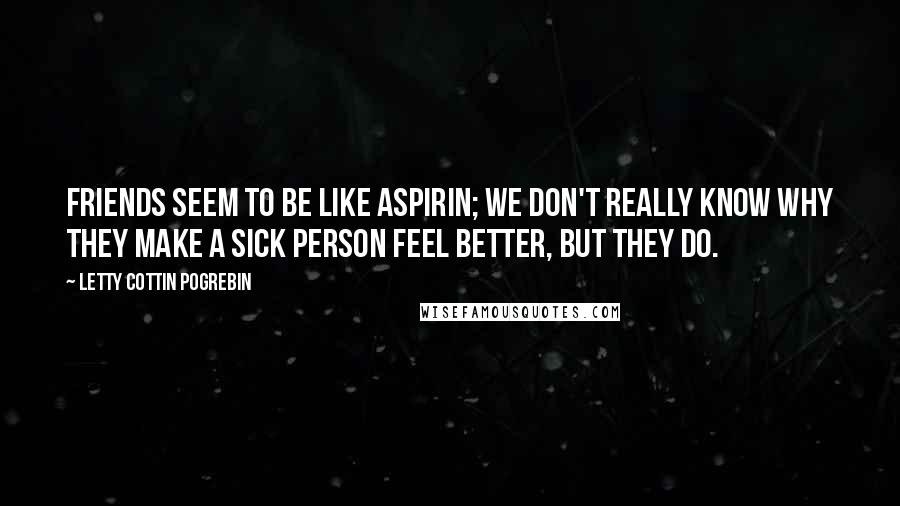 Letty Cottin Pogrebin Quotes: Friends seem to be like aspirin; we don't really know why they make a sick person feel better, but they do.