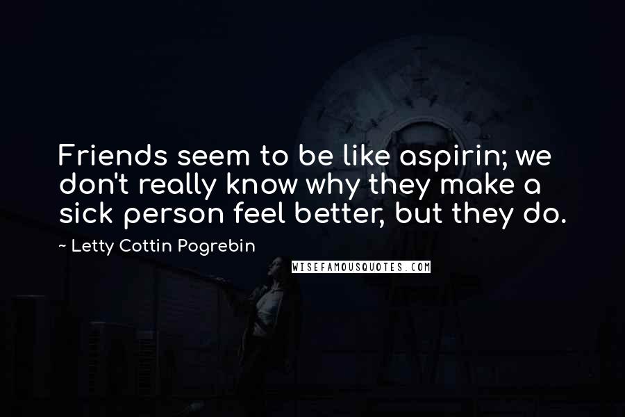 Letty Cottin Pogrebin Quotes: Friends seem to be like aspirin; we don't really know why they make a sick person feel better, but they do.