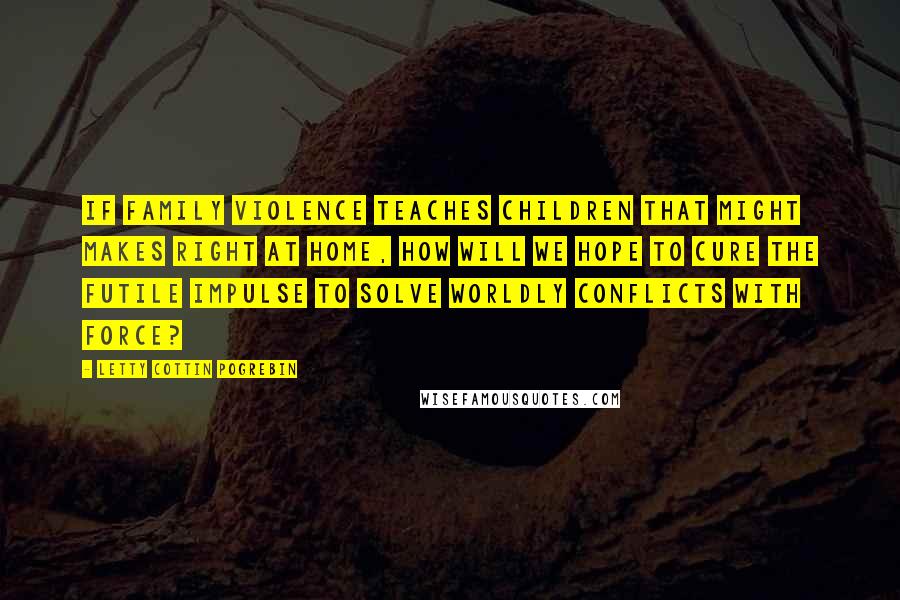 Letty Cottin Pogrebin Quotes: If family violence teaches children that might makes right at home, how will we hope to cure the futile impulse to solve worldly conflicts with force?