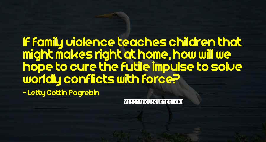 Letty Cottin Pogrebin Quotes: If family violence teaches children that might makes right at home, how will we hope to cure the futile impulse to solve worldly conflicts with force?