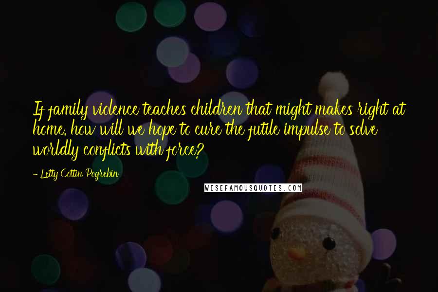 Letty Cottin Pogrebin Quotes: If family violence teaches children that might makes right at home, how will we hope to cure the futile impulse to solve worldly conflicts with force?