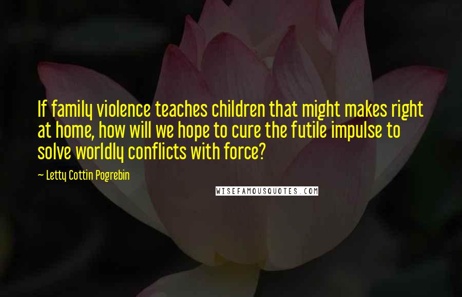 Letty Cottin Pogrebin Quotes: If family violence teaches children that might makes right at home, how will we hope to cure the futile impulse to solve worldly conflicts with force?