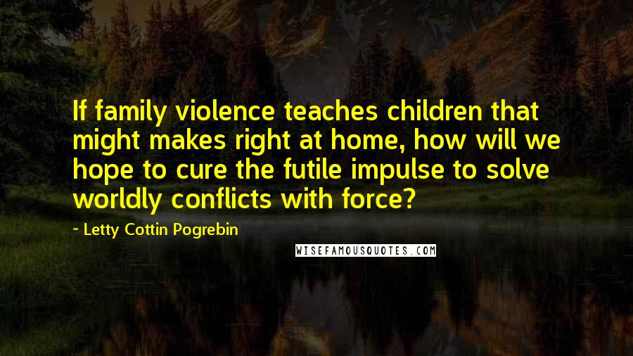 Letty Cottin Pogrebin Quotes: If family violence teaches children that might makes right at home, how will we hope to cure the futile impulse to solve worldly conflicts with force?