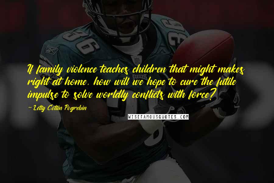 Letty Cottin Pogrebin Quotes: If family violence teaches children that might makes right at home, how will we hope to cure the futile impulse to solve worldly conflicts with force?