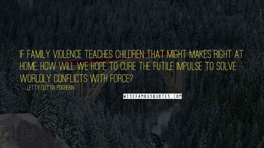 Letty Cottin Pogrebin Quotes: If family violence teaches children that might makes right at home, how will we hope to cure the futile impulse to solve worldly conflicts with force?